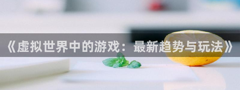 杜邦娱乐网页版地址：《虚拟世界中的游戏：最新趋势与玩法》
